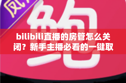 bilibili直播的房管怎么关闭?新手主播必看的一键取消房管全流程指南 bilibili直播的房管怎么关闭?新手主播必看的一键取消房管全流程指南