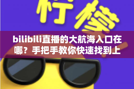 bilibili直播的大航海入口在哪？手把手教你快速找到上舰按钮并顺利开通舰长特权