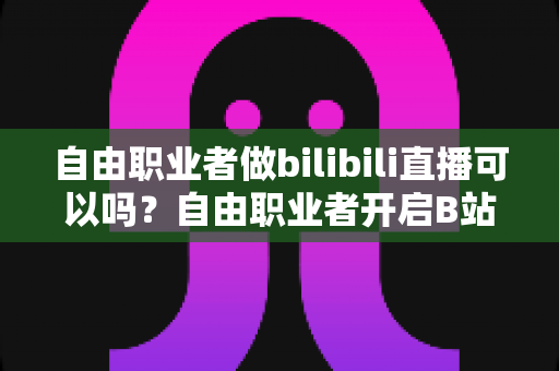 自由职业者做bilibili直播可以吗?自由职业者开启B站直播的完整指南与变现攻略 自由职业者做bilibili直播可以吗?自由职业者开启B站直播的完整指南与变现攻略
