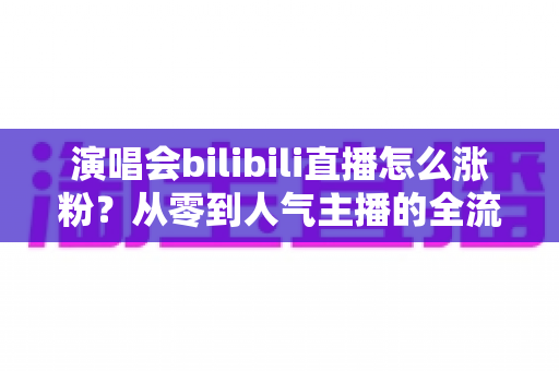 演唱会bilibili直播怎么涨粉?从零到人气主播的全流程实战指南 演唱会bilibili直播怎么涨粉?从零到人气主播的全流程实战指南