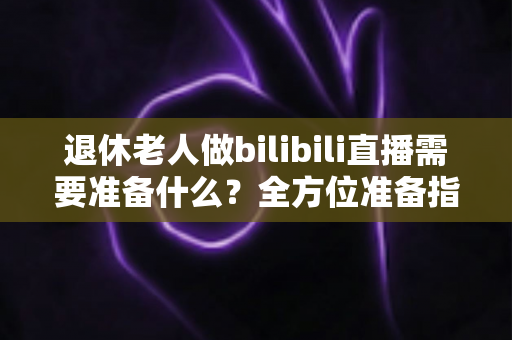 退休老人做bilibili直播需要准备什么？全方位准备指南助银发族开启精彩主播人生