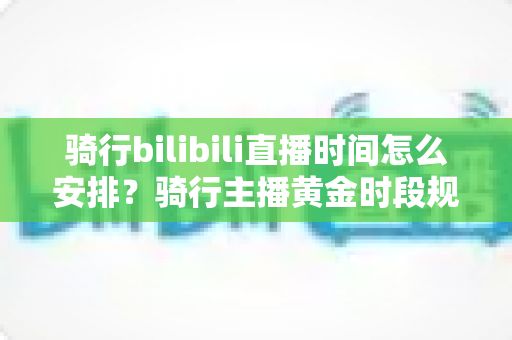 骑行bilibili直播时间怎么安排？骑行主播黄金时段规划与粉丝增长全攻略