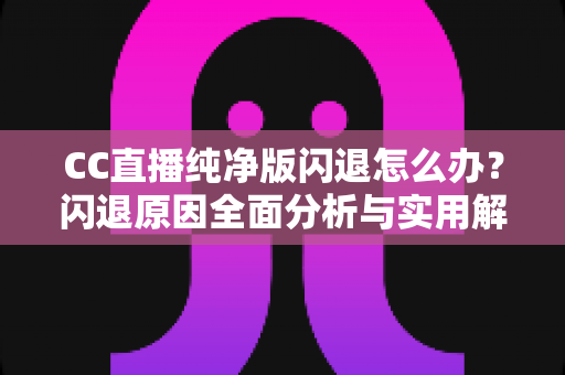 CC直播纯净版闪退怎么办？闪退原因全面分析与实用解决方法一文搞定