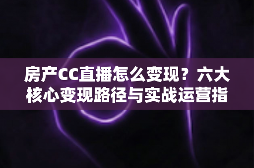 房产CC直播怎么变现？六大核心变现路径与实战运营指南一文讲透