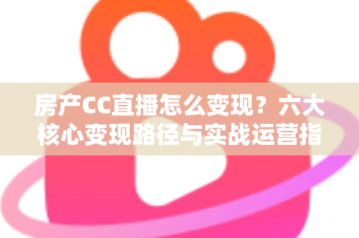 房产CC直播怎么变现？六大核心变现路径与实战运营指南一文讲透