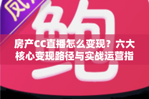房产CC直播怎么变现？六大核心变现路径与实战运营指南一文讲透