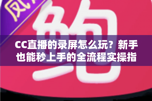 CC直播的录屏怎么玩？新手也能秒上手的全流程实操指南（含电脑端+手机端详细教程）