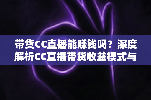 带货CC直播能赚钱吗？深度解析CC直播带货收益模式与新手入门全攻略