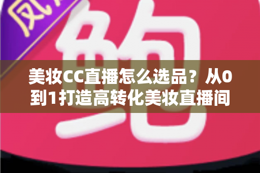 美妆CC直播怎么选品?从0到1打造高转化美妆直播间的选品实战全攻略 美妆CC直播怎么选品?从0到1打造高转化美妆直播间的选品实战全攻略