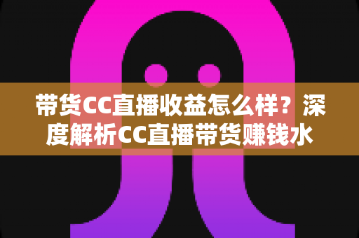 带货CC直播收益怎么样？深度解析CC直播带货赚钱水平与收益提升全攻略