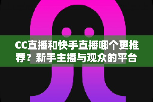 CC直播和快手直播哪个更推荐？新手主播与观众的平台选择全攻略