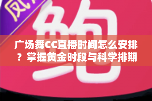 广场舞CC直播时间怎么安排？掌握黄金时段与科学排期策略，让您的舞蹈直播间人气爆棚
