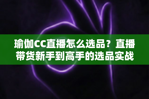 瑜伽CC直播怎么选品?直播带货新手到高手的选品实战指南 瑜伽CC直播怎么选品?直播带货新手到高手的选品实战指南