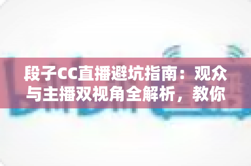 段子CC直播避坑指南:观众与主播双视角全解析,教你识破直播间套路 段子CC直播避坑指南:观众与主播双视角全解析,教你识破直播间套路