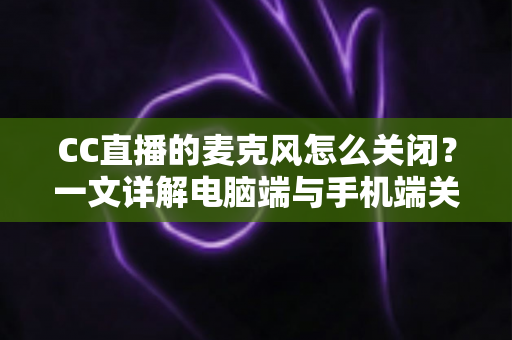 CC直播的麦克风怎么关闭？一文详解电脑端与手机端关闭麦克风的全部方法与隐私保护技巧