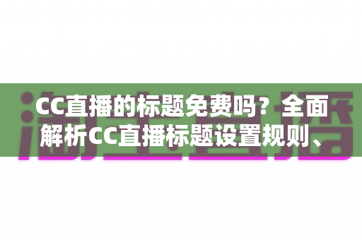 CC直播的标题免费吗？全面解析CC直播标题设置规则、收费情况与实用技巧