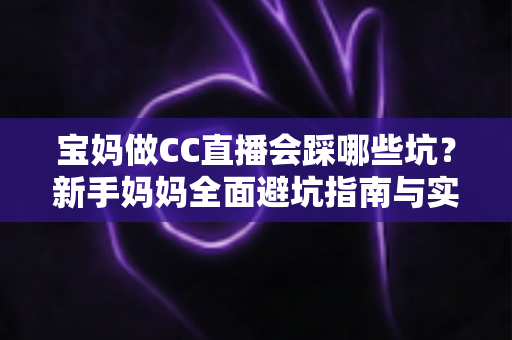 宝妈做CC直播会踩哪些坑？新手妈妈全面避坑指南与实操建议