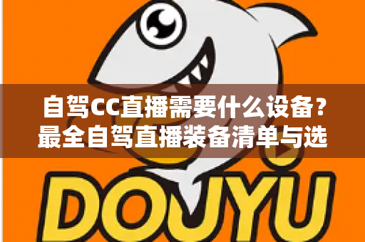 自驾CC直播需要什么设备?最全自驾直播装备清单与选购指南 自驾CC直播需要什么设备?最全自驾直播装备清单与选购指南