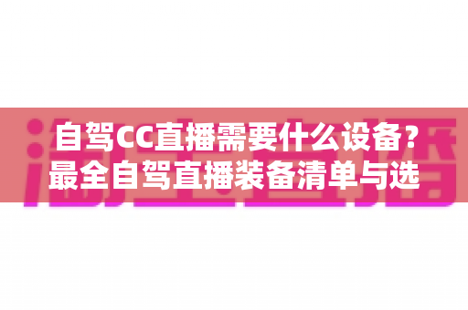 自驾CC直播需要什么设备?最全自驾直播装备清单与选购指南 自驾CC直播需要什么设备?最全自驾直播装备清单与选购指南