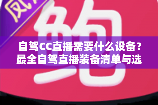 自驾CC直播需要什么设备?最全自驾直播装备清单与选购指南 自驾CC直播需要什么设备?最全自驾直播装备清单与选购指南