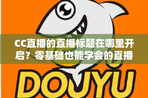 CC直播的直播标题在哪里开启?零基础也能学会的直播标题设置全流程指南与实用技巧分享 CC直播的直播标题在哪里开启?零基础也能学会的直播标题设置全流程指南与实用技巧分享