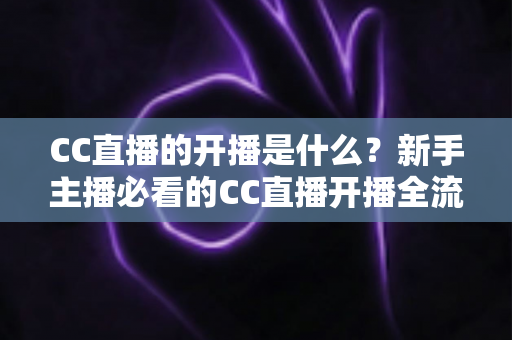 CC直播的开播是什么？新手主播必看的CC直播开播全流程详解与入门指南