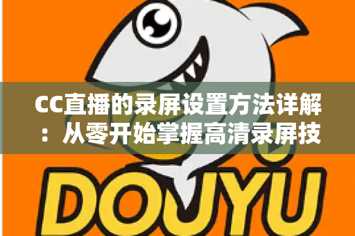 CC直播的录屏设置方法详解:从零开始掌握高清录屏技巧的完整指南 CC直播的录屏设置方法详解:从零开始掌握高清录屏技巧的完整指南