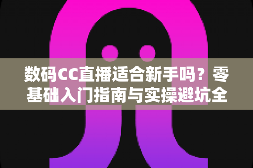 数码CC直播适合新手吗？零基础入门指南与实操避坑全解析