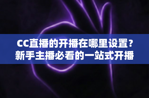 CC直播的开播在哪里设置?新手主播必看的一站式开播设置全攻略 CC直播的开播在哪里设置?新手主播必看的一站式开播设置全攻略
