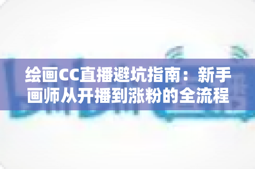 绘画CC直播避坑指南：新手画师从开播到涨粉的全流程实战攻略