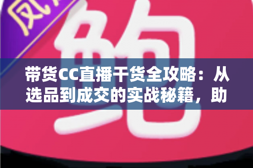 带货CC直播干货全攻略：从选品到成交的实战秘籍，助你打造高转化直播间