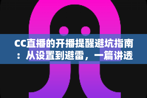 CC直播的开播提醒避坑指南：从设置到避雷，一篇讲透提醒功能的所有细节