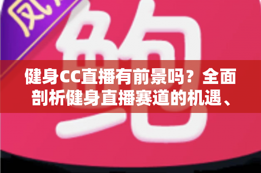健身CC直播有前景吗？全面剖析健身直播赛道的机遇、挑战与变现路径