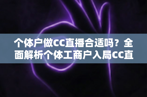 个体户做CC直播合适吗?全面解析个体工商户入局CC直播的优势、挑战与实操指南 个体户做CC直播合适吗?全面解析个体工商户入局CC直播的优势、挑战与实操指南