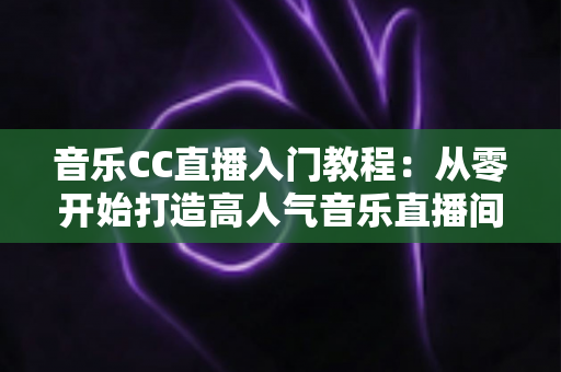 音乐CC直播入门教程:从零开始打造高人气音乐直播间的完整指南 音乐CC直播入门教程:从零开始打造高人气音乐直播间的完整指南
