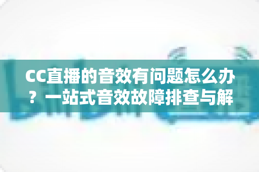 CC直播的音效有问题怎么办？一站式音效故障排查与解决全攻略