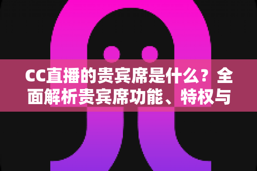 CC直播的贵宾席是什么?全面解析贵宾席功能、特权与使用指南 CC直播的贵宾席是什么?全面解析贵宾席功能、特权与使用指南
