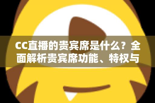 CC直播的贵宾席是什么?全面解析贵宾席功能、特权与使用指南 CC直播的贵宾席是什么?全面解析贵宾席功能、特权与使用指南