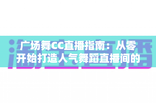 广场舞CC直播指南:从零开始打造人气舞蹈直播间的完整攻略 广场舞CC直播指南:从零开始打造人气舞蹈直播间的完整攻略