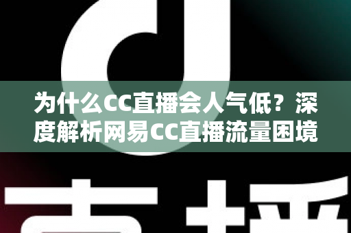 为什么CC直播会人气低？深度解析网易CC直播流量困境的根源与破局之道