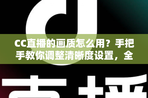 CC直播的画质怎么用？手把手教你调整清晰度设置，全面提升观看与直播体验