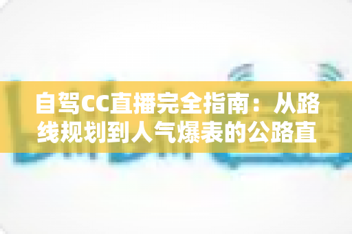 自驾CC直播完全指南:从路线规划到人气爆表的公路直播实战手册 自驾CC直播完全指南:从路线规划到人气爆表的公路直播实战手册