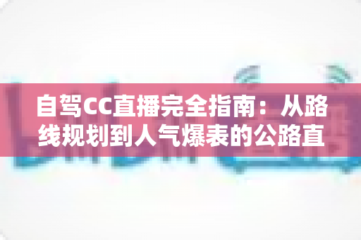 自驾CC直播完全指南:从路线规划到人气爆表的公路直播实战手册 自驾CC直播完全指南:从路线规划到人气爆表的公路直播实战手册