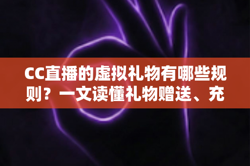 CC直播的虚拟礼物有哪些规则？一文读懂礼物赠送、充值与收益全规范