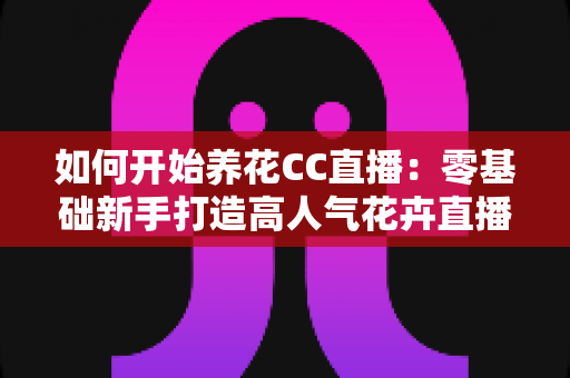 如何开始养花CC直播：零基础新手打造高人气花卉直播间的完整实战指南