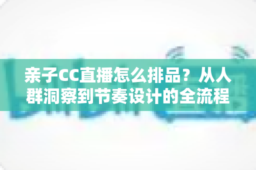 亲子CC直播怎么排品?从人群洞察到节奏设计的全流程实战攻略 亲子CC直播怎么排品?从人群洞察到节奏设计的全流程实战攻略