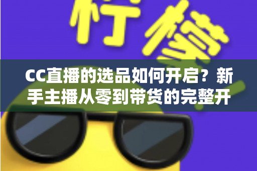 CC直播的选品如何开启?新手主播从零到带货的完整开通攻略与实操指南 CC直播的选品如何开启?新手主播从零到带货的完整开通攻略与实操指南