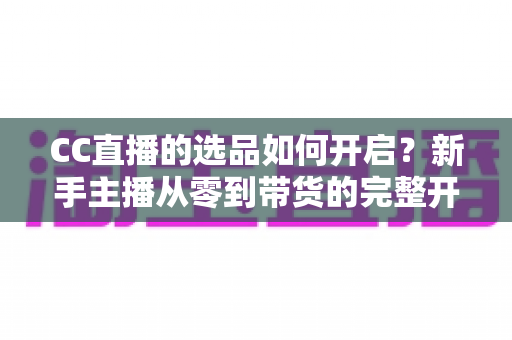 CC直播的选品如何开启?新手主播从零到带货的完整开通攻略与实操指南 CC直播的选品如何开启?新手主播从零到带货的完整开通攻略与实操指南