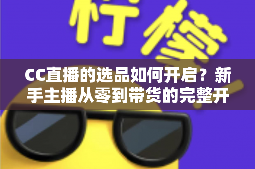 CC直播的选品如何开启？新手主播从零到带货的完整开通攻略与实操指南