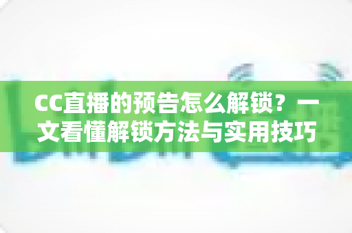 CC直播的预告怎么解锁?一文看懂解锁方法与实用技巧全攻略 CC直播的预告怎么解锁?一文看懂解锁方法与实用技巧全攻略